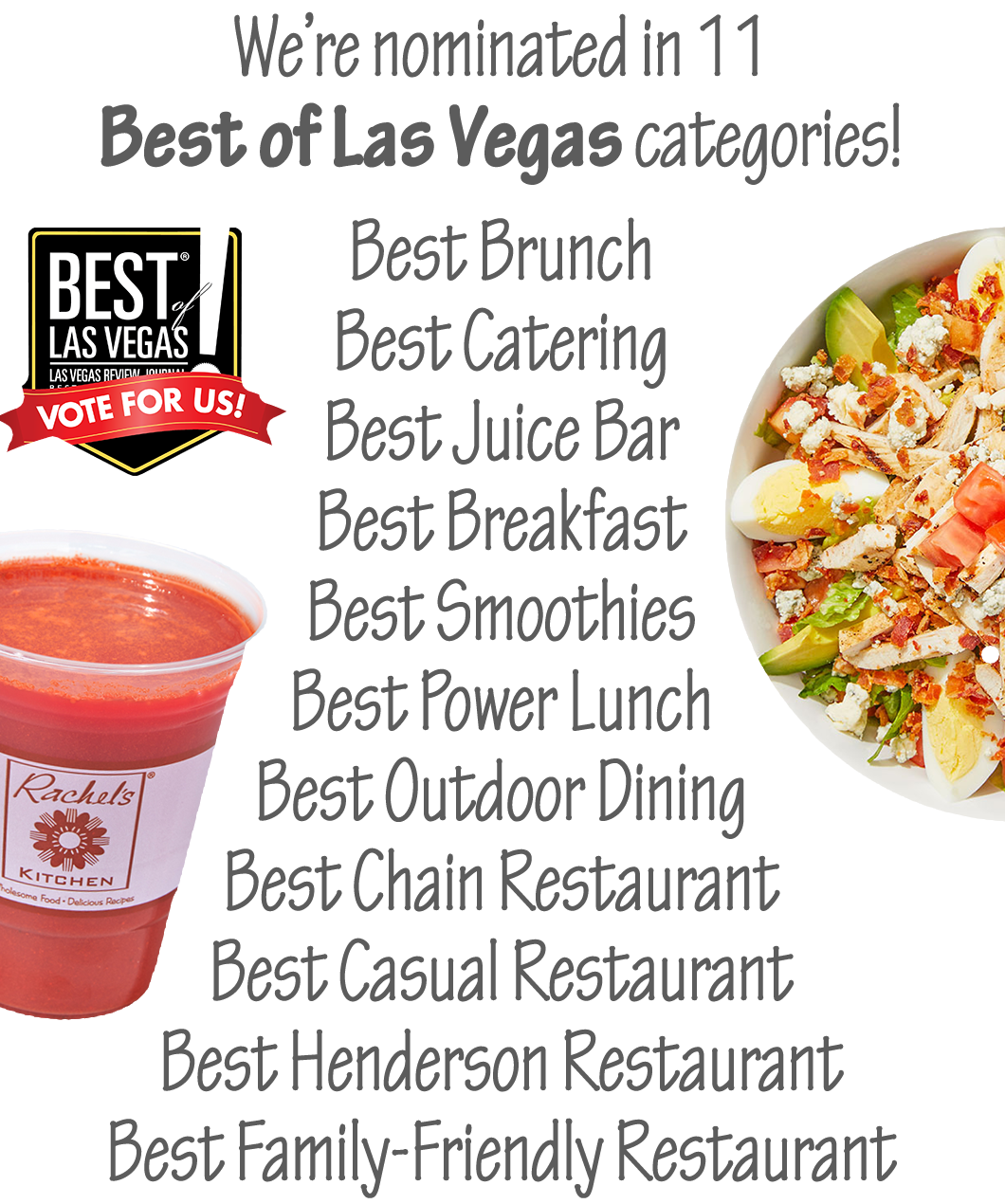 We're nominated in 11 Best of Las Vegas categories: Best Brunch, Best Catering, Best Juice Bar, Best Breakfast, Best Smoothies, Best Power Lunch, Best Outdoor Dining, Best Chain Restaurant, Best Casual Restaurant, Best Henderson Restaurant and Best Family-Friendly Restaurant.